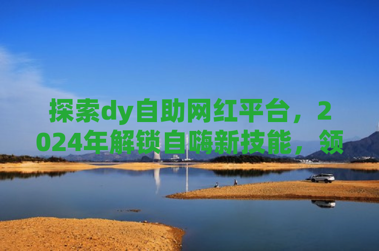 探索dy自助网红平台，2024年解锁自嗨新技能，领略网红魅力！