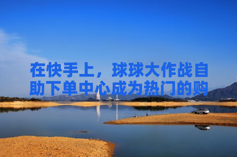 在快手上，球球大作战自助下单中心成为热门的购买渠道网站。