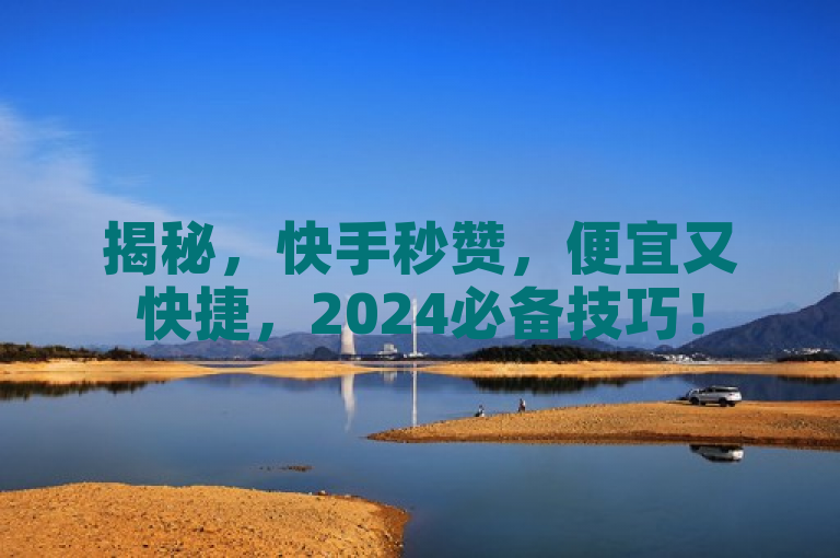 揭秘，快手秒赞，便宜又快捷，2024必备技巧！