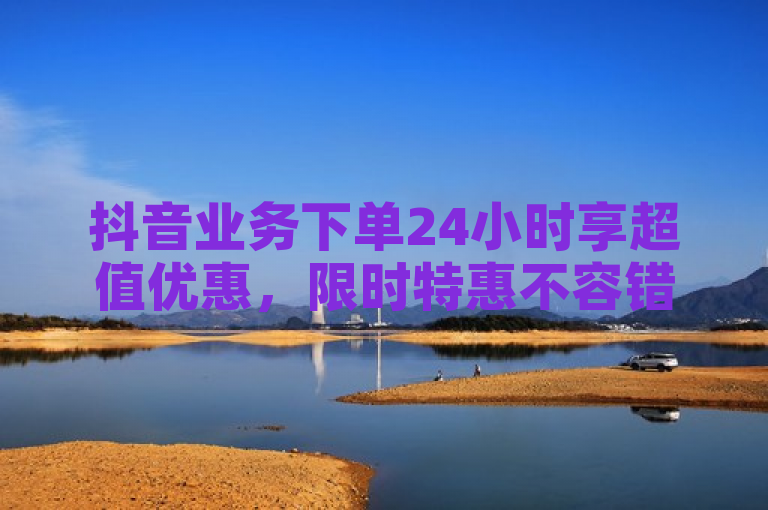 抖音业务下单24小时享超值优惠，限时特惠不容错过！