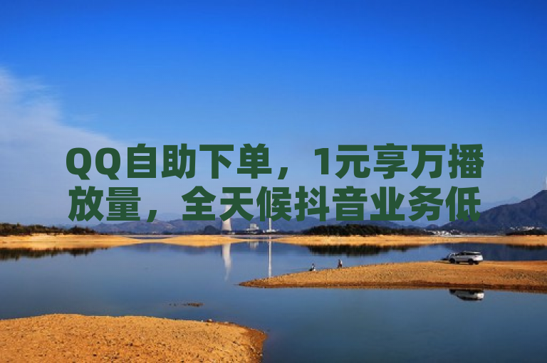 QQ自助下单，1元享万播放量，全天候抖音业务低价平台。