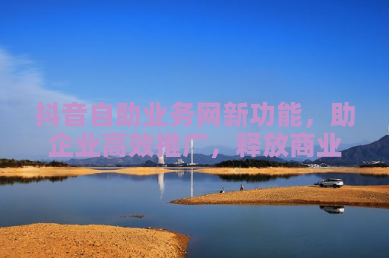 抖音自助业务网新功能，助企业高效推广，释放商业潜力。