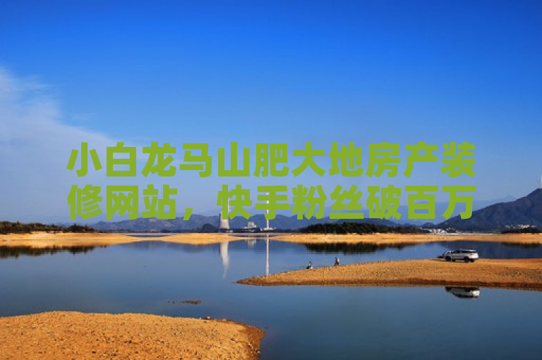 小白龙马山肥大地房产装修网站，快手粉丝破百万，分享实用攻略。