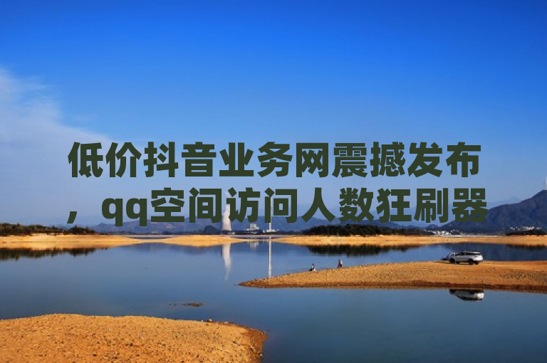 低价抖音业务网震撼发布，qq空间访问人数狂刷器，50个说说赞秒到账！