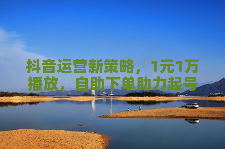 抖音运营新策略，1元1万播放，自助下单助力起号。