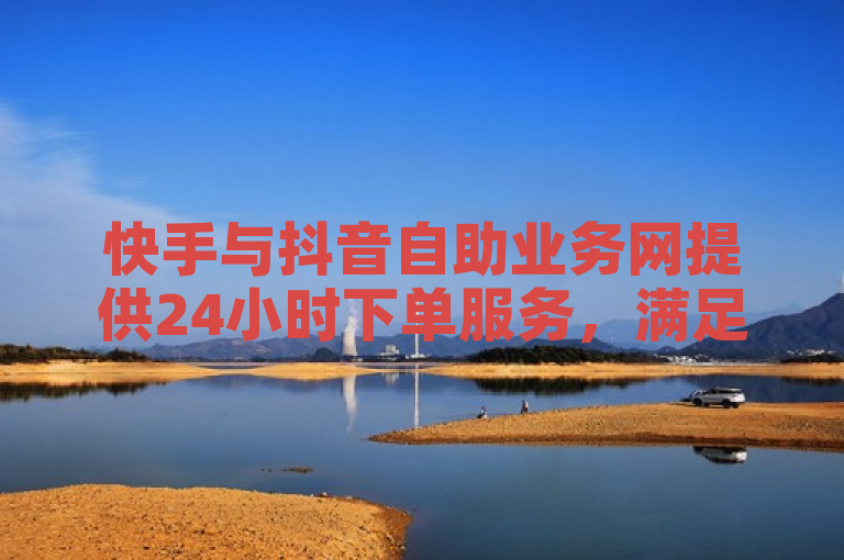快手与抖音自助业务网提供24小时下单服务，满足用户快速需求。
