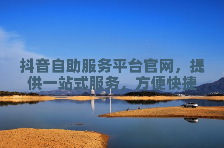 抖音自助服务平台官网，提供一站式服务，方便快捷。