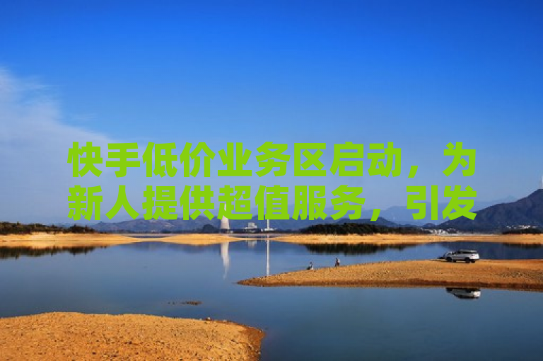 快手低价业务区启动，为新人提供超值服务，引发行业瞩目！