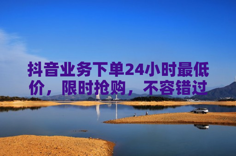 抖音业务下单24小时最低价，限时抢购，不容错过！