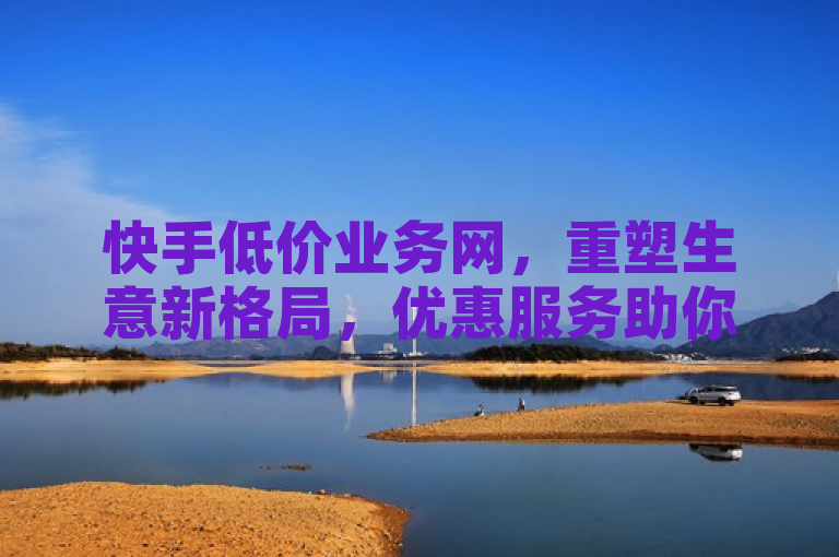 快手低价业务网，重塑生意新格局，优惠服务助你腾飞。