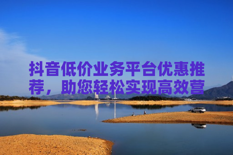 抖音低价业务平台优惠推荐，助您轻松实现高效营销。