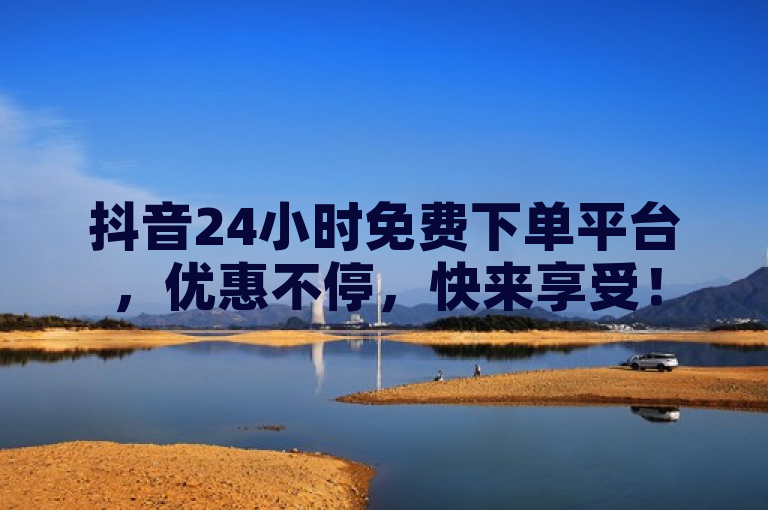 抖音24小时免费下单平台，优惠不停，快来享受！