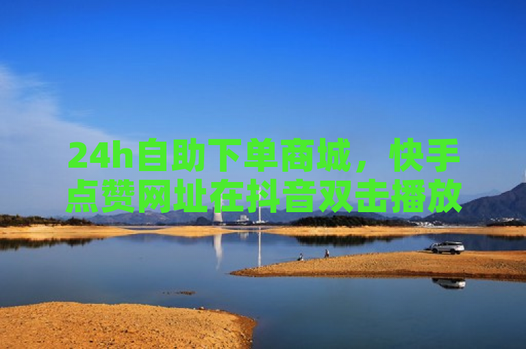24h自助下单商城，快手点赞网址在抖音双击播放0.01下单。