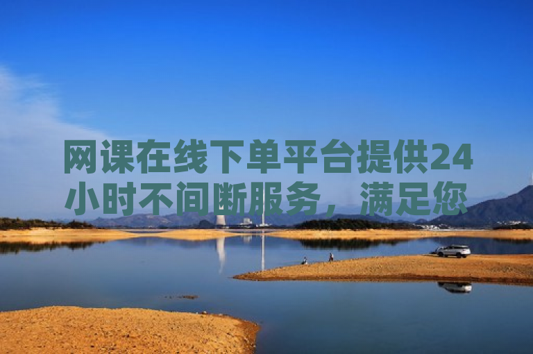 网课在线下单平台提供24小时不间断服务，满足您的学习需求。