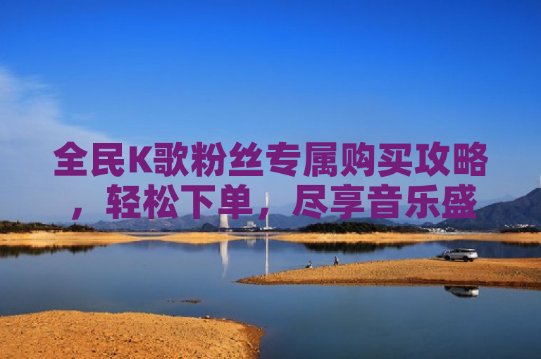全民K歌粉丝专属购买攻略，轻松下单，尽享音乐盛宴！