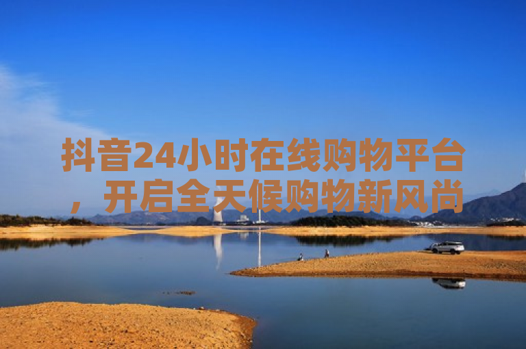 抖音24小时在线购物平台，开启全天候购物新风尚。