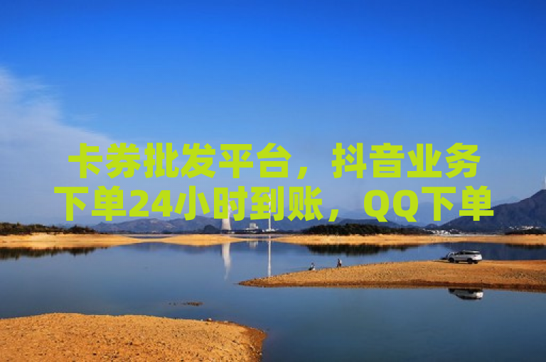 卡券批发平台，抖音业务下单24小时到账，QQ下单全网最低价。