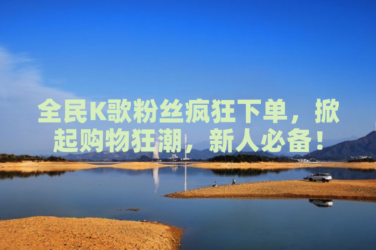 全民K歌粉丝疯狂下单，掀起购物狂潮，新人必备！