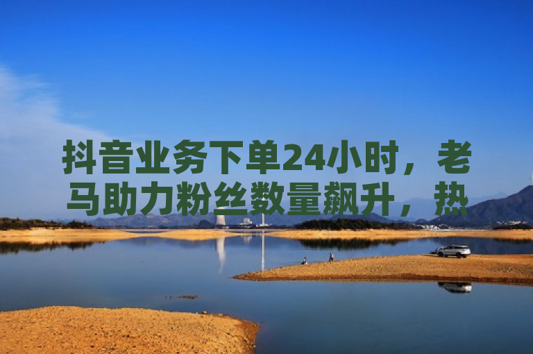 抖音业务下单24小时，老马助力粉丝数量飙升，热血重燃！