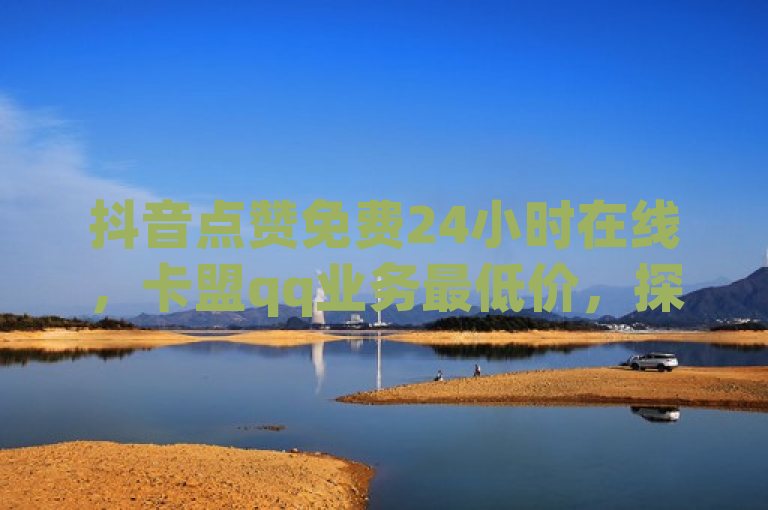 抖音点赞免费24小时在线，卡盟qq业务最低价，探索无界可能。