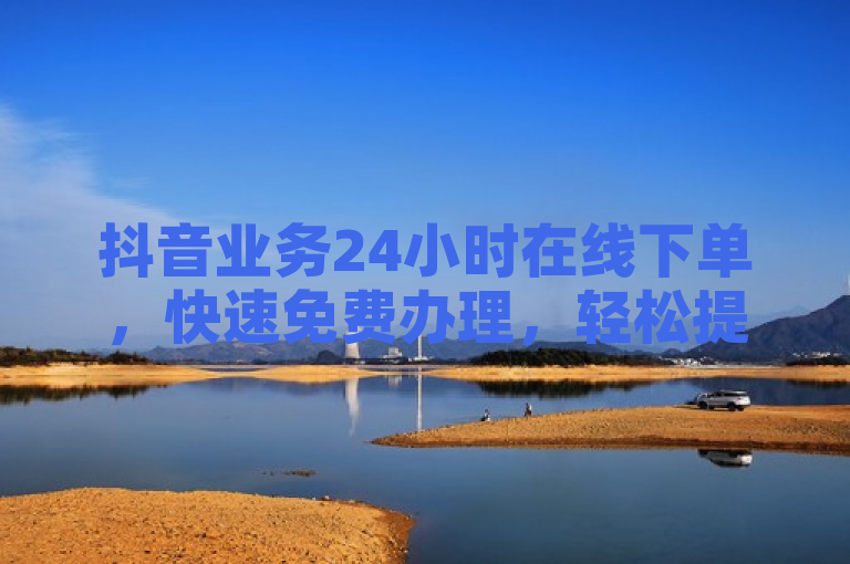 抖音业务24小时在线下单，快速免费办理，轻松提升曝光效果！
