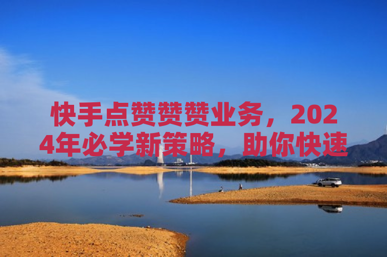 快手点赞赞赞业务，2024年必学新策略，助你快速提升影响力！