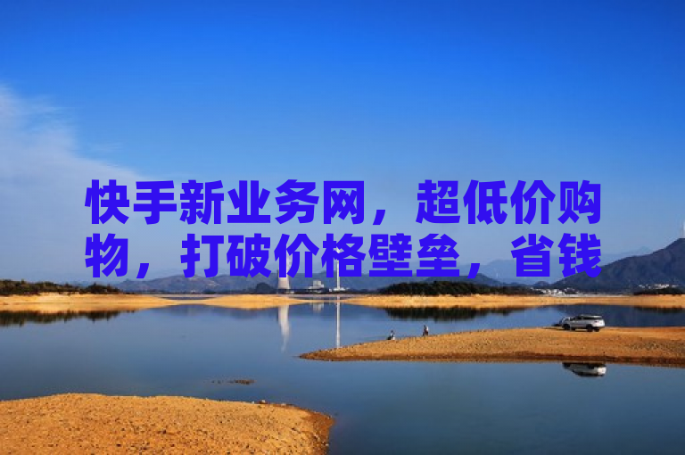 快手新业务网，超低价购物，打破价格壁垒，省钱更省心。