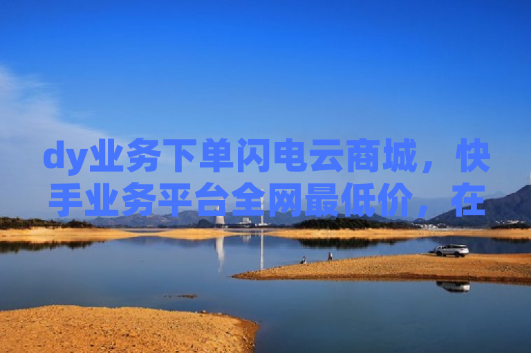 dy业务下单闪电云商城，快手业务平台全网最低价，在线下单自助震撼来袭！