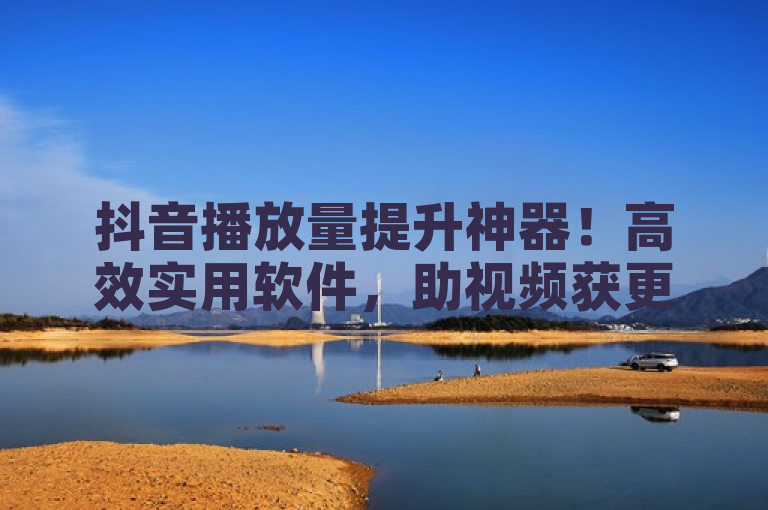 抖音播放量提升神器！高效实用软件，助视频获更多关注。