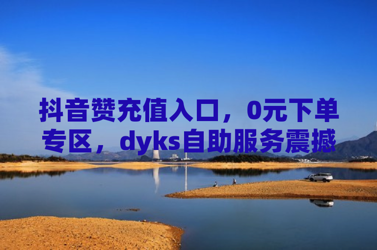 抖音赞充值入口，0元下单专区，dyks自助服务震撼上线！