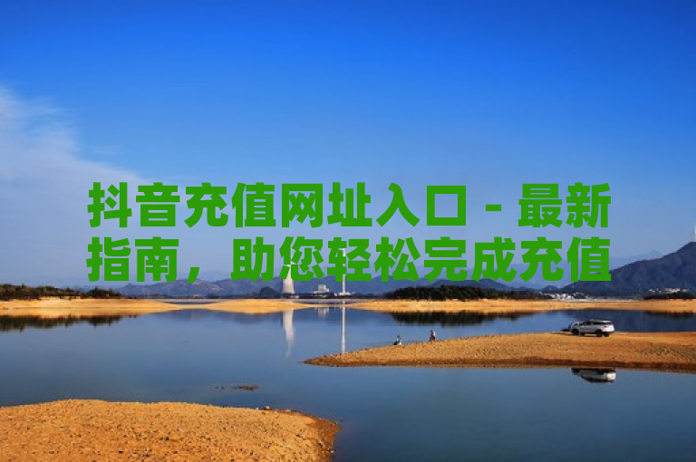 抖音充值网址入口 - 最新指南，助您轻松完成充值操作。