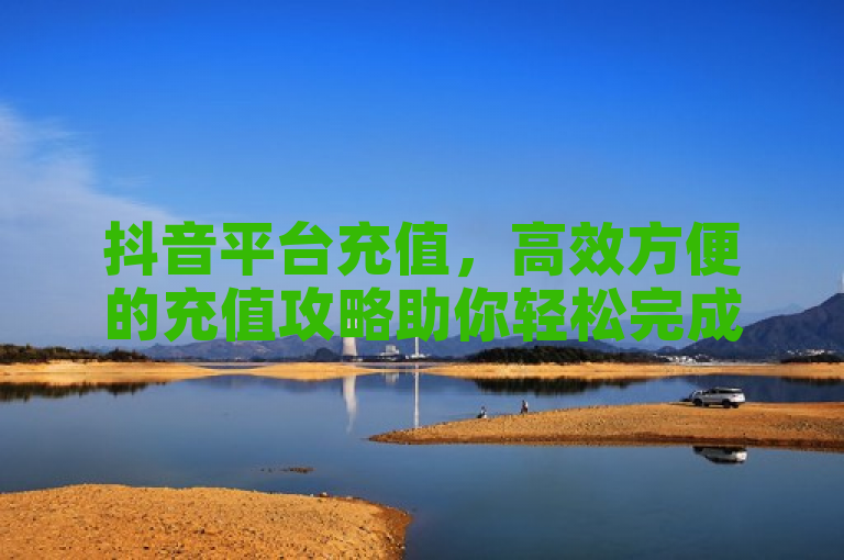 抖音平台充值，高效方便的充值攻略助你轻松完成。