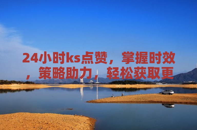 24小时ks点赞，掌握时效，策略助力，轻松获取更多点赞。