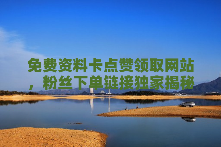 免费资料卡点赞领取网站，粉丝下单链接独家揭秘再战！