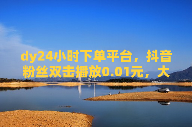 dy24小时下单平台，抖音粉丝双击播放0.01元，大地马山房产活动。