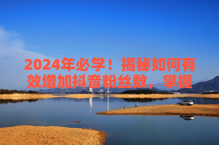 2024年必学！揭秘如何有效增加抖音粉丝数，掌握最新方法。