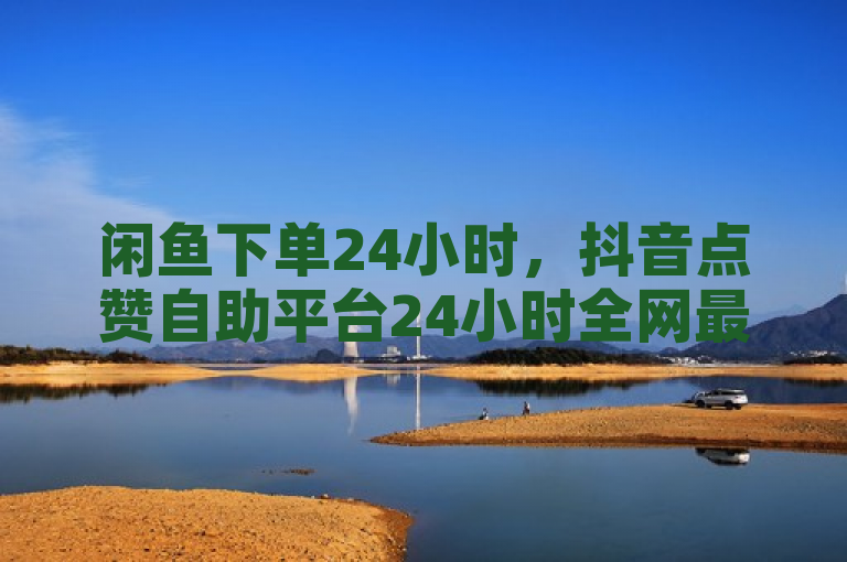 闲鱼下单24小时，抖音点赞自助平台24小时全网最低。
