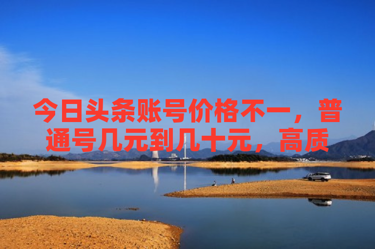 今日头条账号价格不一，普通号几元到几十元，高质量号可达上百元。