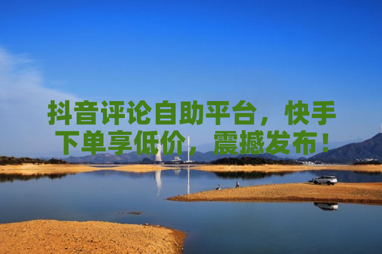 抖音评论自助平台，快手下单享低价，震撼发布！