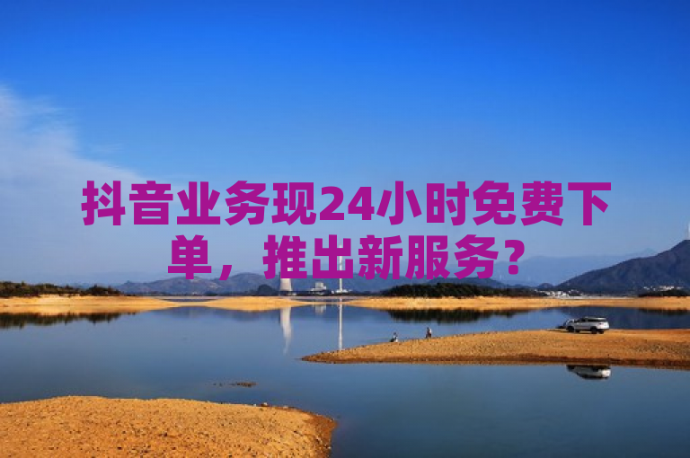 抖音业务现24小时免费下单，推出新服务？