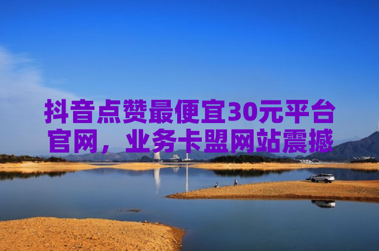 抖音点赞最便宜30元平台官网，业务卡盟网站震撼来袭！