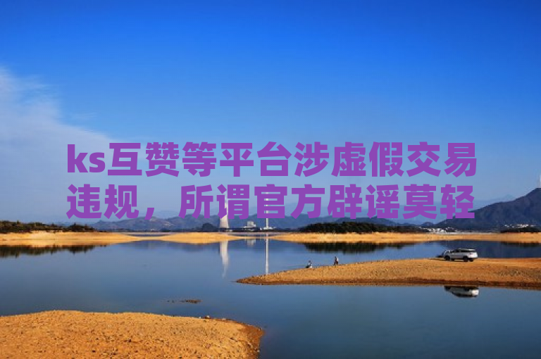 ks互赞等平台涉虚假交易违规，所谓官方辟谣莫轻信！