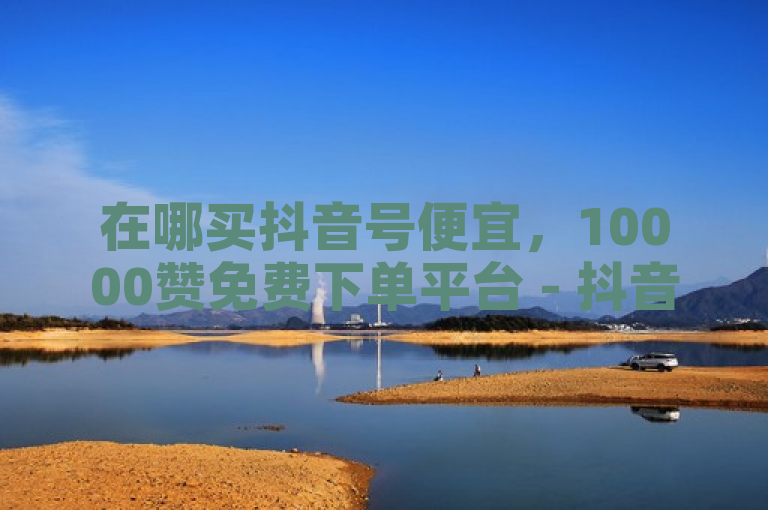 在哪买抖音号便宜，10000赞免费下单平台 - 抖音自助赞平台24小时发货 - 什么平台开放不封号？