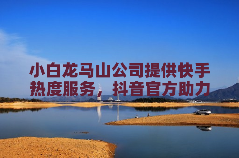 小白龙马山公司提供快手热度服务，抖音官方助力拼多多下单。