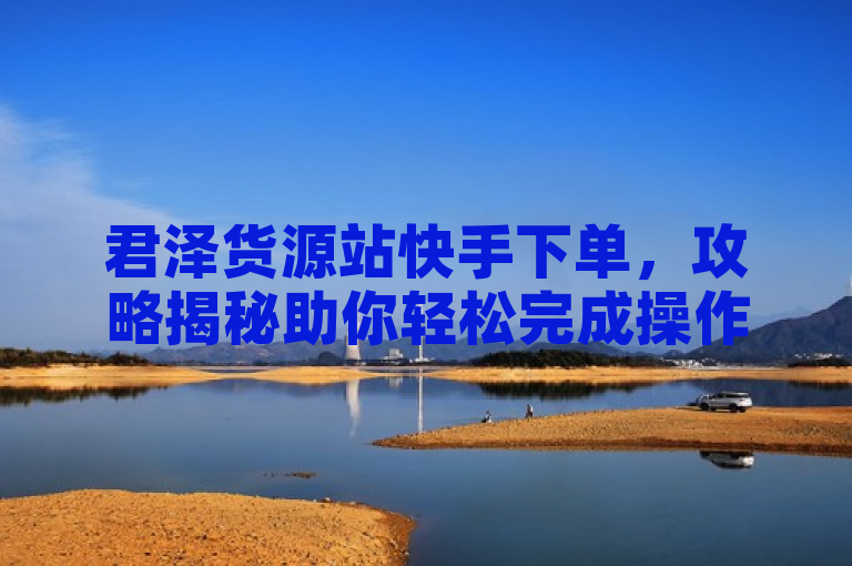 君泽货源站快手下单，攻略揭秘助你轻松完成操作！