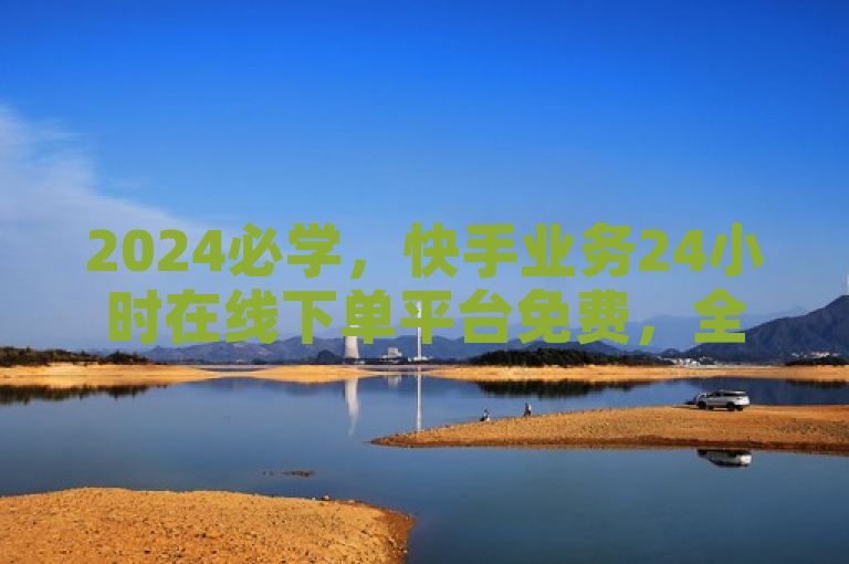 2024必学，快手业务24小时在线下单平台免费，全天服务！