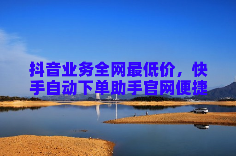 抖音业务全网最低价，快手自动下单助手官网便捷服务。