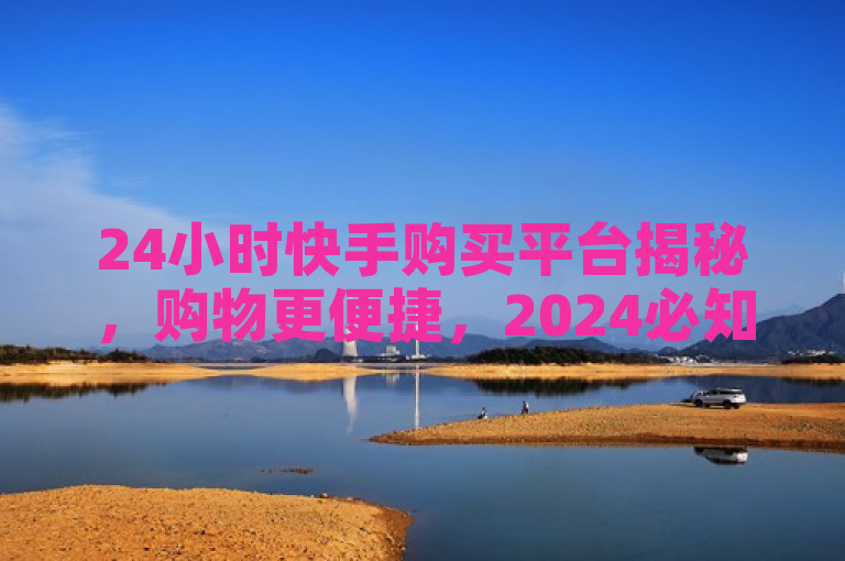 24小时快手购买平台揭秘，购物更便捷，2024必知！