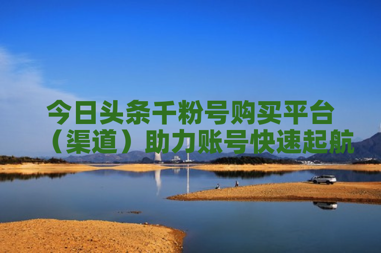 今日头条千粉号购买平台（渠道）助力账号快速起航。