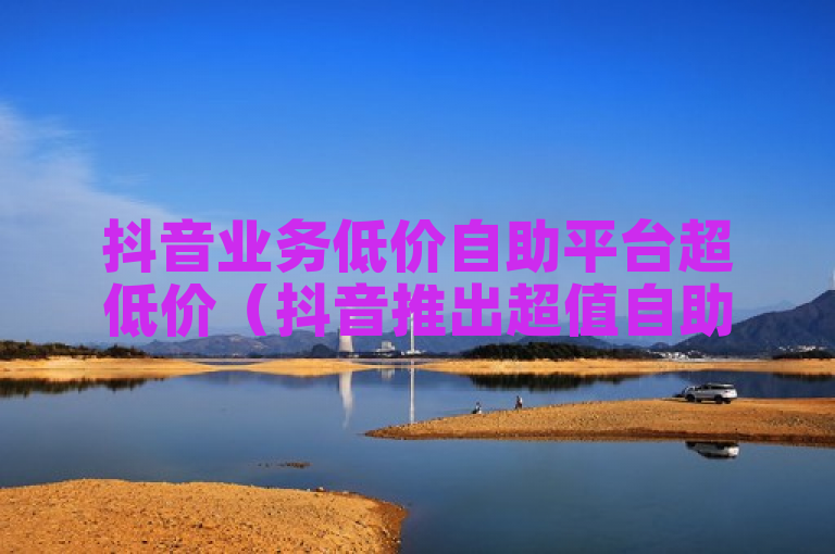 抖音业务低价自助平台超低价（抖音推出超值自助业务平台 价格前所未有）